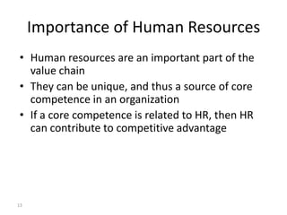 Importance of Human Resources
• Human resources are an important part of the
value chain
• They can be unique, and thus a source of core
competence in an organization
• If a core competence is related to HR, then HR
can contribute to competitive advantage

13

 