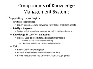 Components of Knowledge
Management Systems
• Supporting technologies
– Artificial intelligence
• Expert systems, neural networks, fuzzy logic, intelligent agents

– Intelligent agents
• Systems that learn how users work and provide assistance

– Knowledge discovery in databases
• Process used to search for and extract information
– Internal = data and document mining
– External = model marts and model warehouses

– XML
• Extensible Markup Language
• Enables standardized representations of data
• Better collaboration and communication through portals

 