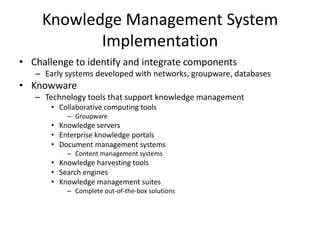 Knowledge Management System
Implementation
• Challenge to identify and integrate components
– Early systems developed with networks, groupware, databases

• Knowware
– Technology tools that support knowledge management
• Collaborative computing tools
– Groupware

• Knowledge servers
• Enterprise knowledge portals
• Document management systems
– Content management systems

• Knowledge harvesting tools
• Search engines
• Knowledge management suites
– Complete out-of-the-box solutions

 