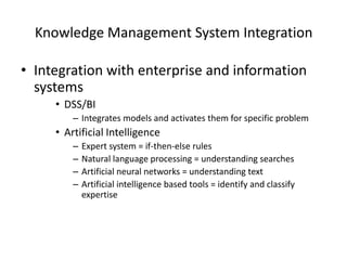 Knowledge Management System Integration
• Integration with enterprise and information
systems
• DSS/BI
– Integrates models and activates them for specific problem

• Artificial Intelligence
–
–
–
–

Expert system = if-then-else rules
Natural language processing = understanding searches
Artificial neural networks = understanding text
Artificial intelligence based tools = identify and classify
expertise

 
