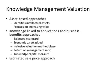 Knowledge Management Valuation
• Asset-based approaches
– Identifies intellectual assets
– Focuses on increasing value

• Knowledge linked to applications and business
benefits approaches
–
–
–
–
–

Balanced scorecard
Economic value added
Inclusive valuation methodology
Return on management ratio
Knowledge capital measure

• Estimated sale price approach

 