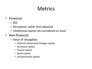 Metrics
• Financial
– ROI
– Perceptual, rather than absolute
– Intellectual capital not considered an asset

• Non-financial
– Value of intangibles
•
•
•
•
•

External relationship linkages capital
Structural capital
Human capital
Social capital
Environmental capital

 