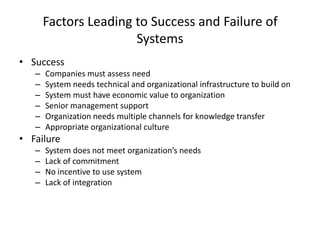 Factors Leading to Success and Failure of
Systems
• Success
–
–
–
–
–
–

Companies must assess need
System needs technical and organizational infrastructure to build on
System must have economic value to organization
Senior management support
Organization needs multiple channels for knowledge transfer
Appropriate organizational culture

• Failure
–
–
–
–

System does not meet organization’s needs
Lack of commitment
No incentive to use system
Lack of integration

 