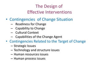 The Design of
Effective Interventions
• Contingencies of Change Situation
–
–
–
–

Readiness for Change
Capability to Change
Cultural Context
Capabilities of the Change Agent

• Contingencies Related to the Target of Change
–
–
–
–

Strategic Issues
Technology and structure issues
Human resources issues
Human process issues

 