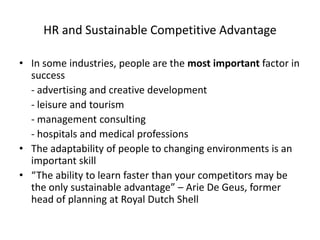 HR and Sustainable Competitive Advantage
• In some industries, people are the most important factor in
success
- advertising and creative development
- leisure and tourism
- management consulting
- hospitals and medical professions
• The adaptability of people to changing environments is an
important skill
• “The ability to learn faster than your competitors may be
the only sustainable advantage” – Arie De Geus, former
head of planning at Royal Dutch Shell

 