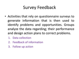 Survey Feedback
• Activities that rely on questionnaire surveys to
generate information that is then used to
identify problems and opportunities. Groups
analyze the data regarding; their performance
and design action plans to correct problems.
1. Data collection
2. Feedback of information
3. Follow up action

 