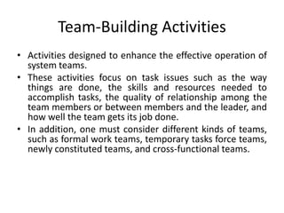 Team-Building Activities
• Activities designed to enhance the effective operation of
system teams.
• These activities focus on task issues such as the way
things are done, the skills and resources needed to
accomplish tasks, the quality of relationship among the
team members or between members and the leader, and
how well the team gets its job done.
• In addition, one must consider different kinds of teams,
such as formal work teams, temporary tasks force teams,
newly constituted teams, and cross-functional teams.

 