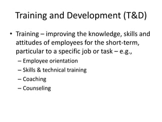 Training and Development (T&D)
• Training – improving the knowledge, skills and
attitudes of employees for the short-term,
particular to a specific job or task – e.g.,
– Employee orientation
– Skills & technical training
– Coaching
– Counseling

 