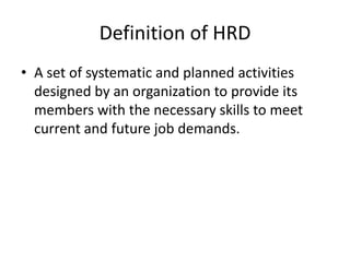 Definition of HRD
• A set of systematic and planned activities
designed by an organization to provide its
members with the necessary skills to meet
current and future job demands.

 