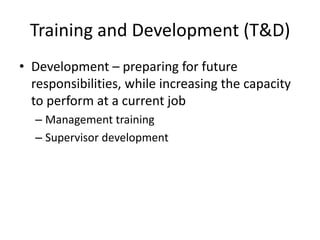 Training and Development (T&D)
• Development – preparing for future
responsibilities, while increasing the capacity
to perform at a current job
– Management training
– Supervisor development

 