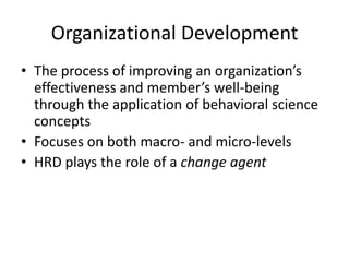 Organizational Development
• The process of improving an organization’s
effectiveness and member’s well-being
through the application of behavioral science
concepts
• Focuses on both macro- and micro-levels
• HRD plays the role of a change agent

 