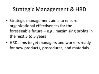 Strategic Management & HRD
• Strategic management aims to ensure
organizational effectiveness for the
foreseeable future – e.g., maximizing profits in
the next 3 to 5 years
• HRD aims to get managers and workers ready
for new products, procedures, and materials

 