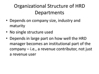 Organizational Structure of HRD
Departments
• Depends on company size, industry and
maturity
• No single structure used
• Depends in large part on how well the HRD
manager becomes an institutional part of the
company – i.e., a revenue contributor, not just
a revenue user

 