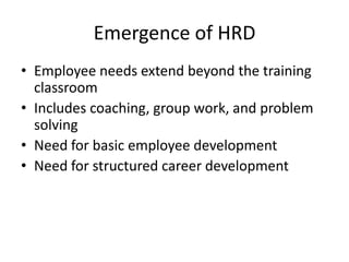 Emergence of HRD
• Employee needs extend beyond the training
classroom
• Includes coaching, group work, and problem
solving
• Need for basic employee development
• Need for structured career development

 