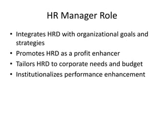 HR Manager Role
• Integrates HRD with organizational goals and
strategies
• Promotes HRD as a profit enhancer
• Tailors HRD to corporate needs and budget
• Institutionalizes performance enhancement

 