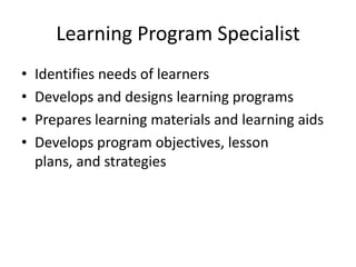 Learning Program Specialist
•
•
•
•

Identifies needs of learners
Develops and designs learning programs
Prepares learning materials and learning aids
Develops program objectives, lesson
plans, and strategies

 