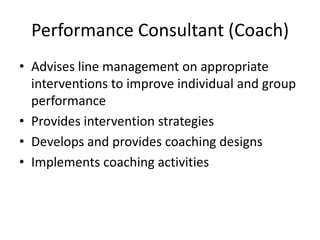 Performance Consultant (Coach)
• Advises line management on appropriate
interventions to improve individual and group
performance
• Provides intervention strategies
• Develops and provides coaching designs
• Implements coaching activities

 