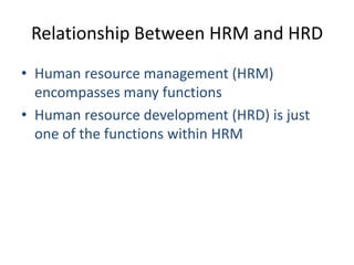 Relationship Between HRM and HRD
• Human resource management (HRM)
encompasses many functions
• Human resource development (HRD) is just
one of the functions within HRM

 