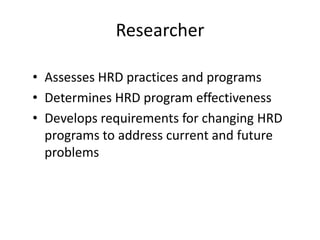 Researcher
• Assesses HRD practices and programs
• Determines HRD program effectiveness
• Develops requirements for changing HRD
programs to address current and future
problems

 