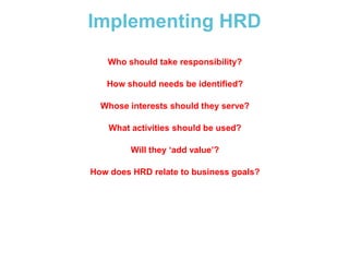 Implementing HRD
Who should take responsibility?
How should needs be identified?

Whose interests should they serve?
What activities should be used?
Will they ‘add value’?
How does HRD relate to business goals?

 