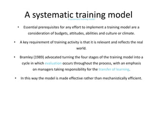 A systematic training model
•

•

A systematic training model

Essential prerequisites for any effort to implement a training model are a

consideration of budgets, attitudes, abilities and culture or climate.
•

A key requirement of training activity is that it is relevant and reflects the real
world.

•

Bramley (1989) advocated turning the four stages of the training model into a
cycle in which evaluation occurs throughout the process, with an emphasis
on managers taking responsibility for the transfer of learning.

•

In this way the model is made effective rather than mechanistically efficient.

 