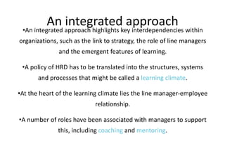 An integrated approach

•An integrated approach highlights key interdependencies within
organizations, such as the link to strategy, the role of line managers
and the emergent features of learning.
•A policy of HRD has to be translated into the structures, systems
and processes that might be called a learning climate.
•At the heart of the learning climate lies the line manager-employee
relationship.
•A number of roles have been associated with managers to support
this, including coaching and mentoring.

 
