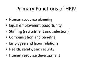 Primary Functions of HRM
•
•
•
•
•
•
•

Human resource planning
Equal employment opportunity
Staffing (recruitment and selection)
Compensation and benefits
Employee and labor relations
Health, safety, and security
Human resource development

 
