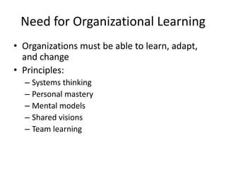 Need for Organizational Learning
• Organizations must be able to learn, adapt,
and change
• Principles:
– Systems thinking
– Personal mastery
– Mental models
– Shared visions
– Team learning

 