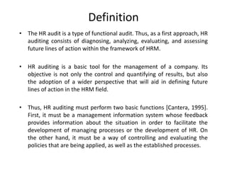 Definition
• The HR audit is a type of functional audit. Thus, as a first approach, HR
auditing consists of diagnosing, analyzing, evaluating, and assessing
future lines of action within the framework of HRM.
• HR auditing is a basic tool for the management of a company. Its
objective is not only the control and quantifying of results, but also
the adoption of a wider perspective that will aid in defining future
lines of action in the HRM field.
• Thus, HR auditing must perform two basic functions [Cantera, 1995].
First, it must be a management information system whose feedback
provides information about the situation in order to facilitate the
development of managing processes or the development of HR. On
the other hand, it must be a way of controlling and evaluating the
policies that are being applied, as well as the established processes.

 