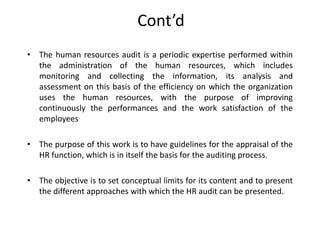 Cont’d
• The human resources audit is a periodic expertise performed within
the administration of the human resources, which includes
monitoring and collecting the information, its analysis and
assessment on this basis of the efficiency on which the organization
uses the human resources, with the purpose of improving
continuously the performances and the work satisfaction of the
employees.
• The purpose of this work is to have guidelines for the appraisal of the
HR function, which is in itself the basis for the auditing process.
• The objective is to set conceptual limits for its content and to present
the different approaches with which the HR audit can be presented.

 