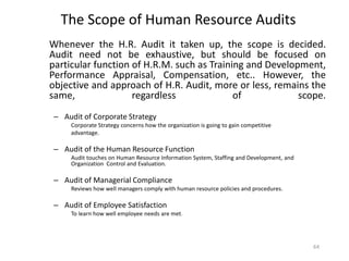 The Scope of Human Resource Audits
Whenever the H.R. Audit it taken up, the scope is decided.
Audit need not be exhaustive, but should be focused on
particular function of H.R.M. such as Training and Development,
Performance Appraisal, Compensation, etc.. However, the
objective and approach of H.R. Audit, more or less, remains the
same,
regardless
of
scope.
– Audit of Corporate Strategy
Corporate Strategy concerns how the organization is going to gain competitive
advantage.

– Audit of the Human Resource Function
Audit touches on Human Resource Information System, Staffing and Development, and
Organization Control and Evaluation.

– Audit of Managerial Compliance
Reviews how well managers comply with human resource policies and procedures.

– Audit of Employee Satisfaction
To learn how well employee needs are met.

64

 