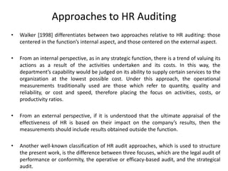 Approaches to HR Auditing
•

Walker [1998] differentiates between two approaches relative to HR auditing: those
centered in the function’s internal aspect, and those centered on the external aspect.

•

From an internal perspective, as in any strategic function, there is a trend of valuing its
actions as a result of the activities undertaken and its costs. In this way, the
department’s capability would be judged on its ability to supply certain services to the
organization at the lowest possible cost. Under this approach, the operational
measurements traditionally used are those which refer to quantity, quality and
reliability, or cost and speed, therefore placing the focus on activities, costs, or
productivity ratios.

•

From an external perspective, if it is understood that the ultimate appraisal of the
effectiveness of HR is based on their impact on the company’s results, then the
measurements should include results obtained outside the function.

•

Another well-known classification of HR audit approaches, which is used to structure
the present work, is the difference between three focuses, which are the legal audit of
performance or conformity, the operative or efficacy-based audit, and the strategical
audit.

 