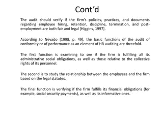 Cont’d
The audit should verify if the firm’s policies, practices, and documents
regarding employee hiring, retention, discipline, termination, and postemployment are both fair and legal [Higgins, 1997].
According to Nevado [1998, p. 49], the basic functions of the audit of
conformity or of performance as an element of HR auditing are threefold.
The first function is examining to see if the firm is fulfilling all its
administrative social obligations, as well as those relative to the collective
rights of its personnel.

The second is to study the relationship between the employees and the firm
based on the legal statutes.
The final function is verifying if the firm fulfills its financial obligations (for
example, social security payments), as well as its informative ones.

 