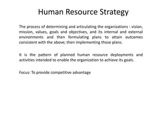 Human Resource Strategy
The process of determining and articulating the organizations : vision,
mission, values, goals and objectives, and its internal and external
environments and then formulating plans to attain outcomes
consistent with the above; then implementing those plans.
It is the pattern of planned human resource deployments and
activities intended to enable the organization to achieve its goals.
Focus: To provide competitive advantage

 