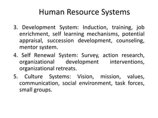 Human Resource Systems
3. Development System: Induction, training, job
enrichment, self learning mechanisms, potential
appraisal, succession development, counseling,
mentor system.
4. Self Renewal System: Survey, action research,
organizational
development
interventions,
organizational retreats.
5. Culture Systems: Vision, mission, values,
communication, social environment, task forces,
small groups.

 