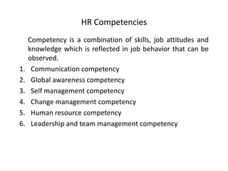 HR Competencies

1.
2.
3.
4.
5.
6.

Competency is a combination of skills, job attitudes and
knowledge which is reflected in job behavior that can be
observed.
Communication competency
Global awareness competency
Self management competency
Change management competency
Human resource competency
Leadership and team management competency

 