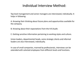 Individual Interview Method:
Top level management and senior managers are interviewed, individually. It
helps in following:
A. Knowing their thinking about future plans and opportunities available for
the company.
B. Knowing about their expectations from the H.R.Audit.
C. Getting sensitive information pertaining to working styles and culture.
Union leaders, departmental heads, some strategic clients and informal
leaders are also interviewed, individually.
In case of small companies, manned by professionals, interviews can be
extended with selected employees from different levels and functions.

 