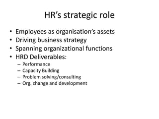 HR’s strategic role
•
•
•
•

Employees as organisation’s assets
Driving business strategy
Spanning organizational functions
HRD Deliverables:
–
–
–
–

Performance
Capacity Building
Problem solving/consulting
Org. change and development

 