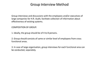 Group Interview Method
Group interviews and discussions with the employees and/or executives of
large companies for H.R. Audit, facilitate collection of information about
effectiveness of existing systems.
COMPOSITION OF GROUP:
1. Ideally, the group should be of 4 to 8 persons.
2. Group should consists of same or similar level of employees from cross
functional areas.

3. In case of large organisation, group interviews for each functional area can
be conducted, separately.

 