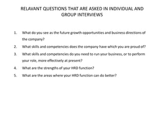 RELAVANT QUESTIONS THAT ARE ASKED IN INDIVIDUAL AND
GROUP INTERVIEWS

1.

What do you see as the future growth opportunities and business directions of
the company?

2.

What skills and competencies does the company have which you are proud of?

3.

What skills and competencies do you need to run your business, or to perform
your role, more effectively at present?

4.

What are the strengths of your HRD function?

5.

What are the areas where your HRD function can do better?

 