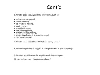 Cont’d
6. What is good about your HRD subsystems, such as:

• performance appraisal,
• career planning,
• job rotation, training,
• quality circles,
• induction training,
• recruitment policies,
• performance counseling,
• worker development programmes, and
• HRD departments?
7. What is weak about them? What can be improved?
8. What changes do you suggest to strengthen HRD in your company?
9. What do you think are the ways in which line managers
10. can perform more developmental roles?

 