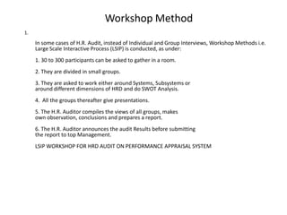 Workshop Method
1.

In some cases of H.R. Audit, instead of Individual and Group Interviews, Workshop Methods i.e.
Large Scale Interactive Process (LSIP) is conducted, as under:
1. 30 to 300 participants can be asked to gather in a room.
2. They are divided in small groups.
3. They are asked to work either around Systems, Subsystems or
around different dimensions of HRD and do SWOT Analysis.
4. All the groups thereafter give presentations.
5. The H.R. Auditor compiles the views of all groups, makes
own observation, conclusions and prepares a report.
6. The H.R. Auditor announces the audit Results before submitting
the report to top Management.
LSIP WORKSHOP FOR HRD AUDIT ON PERFORMANCE APPRAISAL SYSTEM

 