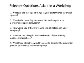 Relevant Questions Asked In a Workshop
1. What are the three good things in your performance appraisal
system?
2. What is the one thing you would like to change in your
performance appraisal system?
3. How would you critically evaluate the job rotation in your
company?
4. What are the strengths and weaknesses of your training
policies and practices?
5. What three objectives would you use to describe the promotion
policies as they exist in your company?

 