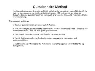 Questionnaire Method
Feed back about various dimensions of HRD, including the competency base of HRD staff, the
styles of line managers, the implementation of various HRD systems, etc are obtained
through a detailed questionnaire from individuals or groups for H.R. Audit. This method helps
in benchmarking.
The process is as follows:
1. Detailed questionnaire is prepared by H.R. Auditor.
2. Individuals or groups are asked to assemble in a room or hall are explained objective and
process of HR Audit. They are then given questionnaires.
3. They submit the questionnaire, duly filled in, to the HR Auditor.

4. The HR Auditor compiles the feedbacks, makes observations, conclusions and
recommendations.
5. Audit Results are informed to the Participants before the report is submitted to the top
management.

 