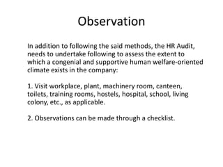 Observation
In addition to following the said methods, the HR Audit,
needs to undertake following to assess the extent to
which a congenial and supportive human welfare-oriented
climate exists in the company:

1. Visit workplace, plant, machinery room, canteen,
toilets, training rooms, hostels, hospital, school, living
colony, etc., as applicable.
2. Observations can be made through a checklist.

 