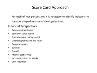 Score Card Approach
For each of four perspectives it is necessary to identify indicators to

.

measure the performance of the organisations

Financial Perspectives
•
•
•
•
•
•
•
•
•
•

Return on investment
Economic value added
Operating cost management
Operating ratios and loss ratios
Corporate goals
Survival
Growth
Process cost savings
Increased return on assets
Cost reduction

 