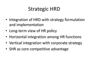 Strategic HRD
• Integration of HRD with strategy formulation
and implementation
• Long-term view of HR policy
• Horizontal integration among HR functions
• Vertical integration with corporate strategy
• SHR as core competitive advantage

 