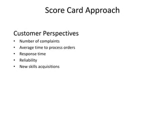Score Card Approach
Customer Perspectives
•
•
•
•
•

Number of complaints
Average time to process orders
Response time
Reliability
New skills acquisitions

 
