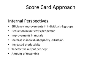 Score Card Approach
Internal Perspectives
•
•
•
•
•
•
•

Efficiency improvements in individuals & groups
Reduction in unit costs per person
Improvements in morale
Increase in individual capacity utilisation
Increased productivity
% defective output per dept
Amount of reworking

 