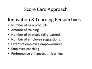 Score Card Approach
Innovation & Learning Perspectives
•
•
•
•
•
•
•

Number of new products
Amount of training
Number of strategic skills learned.
Number of employee suggestions.
Extent of employee empowerment
Employee coaching
Performance enhancers in learning

 